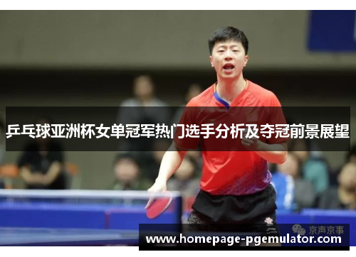 乒乓球亚洲杯女单冠军热门选手分析及夺冠前景展望