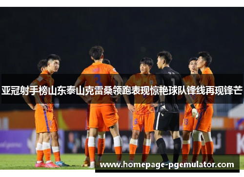 亚冠射手榜山东泰山克雷桑领跑表现惊艳球队锋线再现锋芒