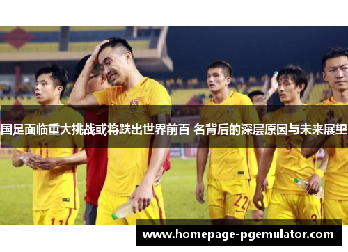 国足面临重大挑战或将跌出世界前百 名背后的深层原因与未来展望