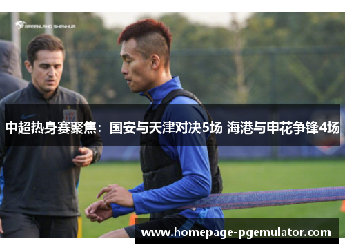 中超热身赛聚焦：国安与天津对决5场 海港与申花争锋4场
