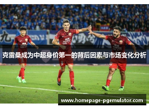 克雷桑成为中超身价第一的背后因素与市场变化分析