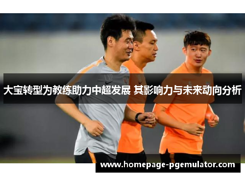 大宝转型为教练助力中超发展 其影响力与未来动向分析