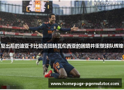 复出后的迪亚卡比能否扭转瓦伦西亚的困境并重塑球队辉煌