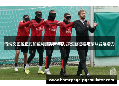 博纳文图拉正式加盟利雅得青年队 探索新征程与球队发展潜力