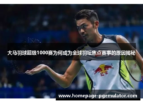 大马羽球超级1000赛为何成为全球羽坛焦点赛事的原因揭秘