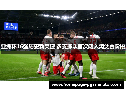 亚洲杯16强历史新突破 多支球队首次闯入淘汰赛阶段