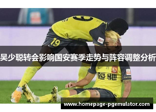吴少聪转会影响国安赛季走势与阵容调整分析