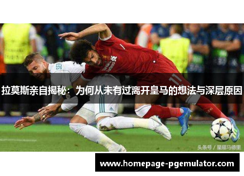 拉莫斯亲自揭秘：为何从未有过离开皇马的想法与深层原因