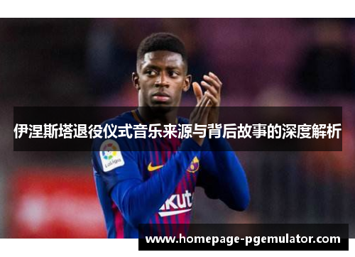 伊涅斯塔退役仪式音乐来源与背后故事的深度解析