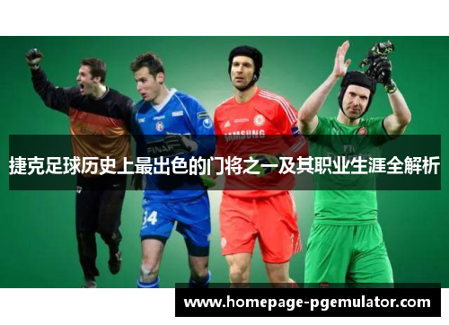 捷克足球历史上最出色的门将之一及其职业生涯全解析