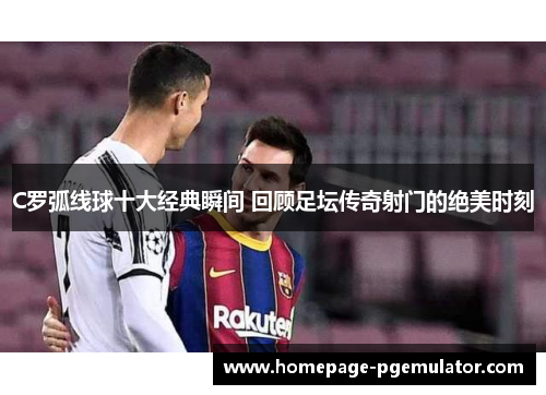 C罗弧线球十大经典瞬间 回顾足坛传奇射门的绝美时刻