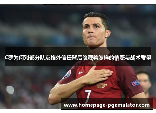 C罗为何对部分队友格外信任背后隐藏着怎样的情感与战术考量