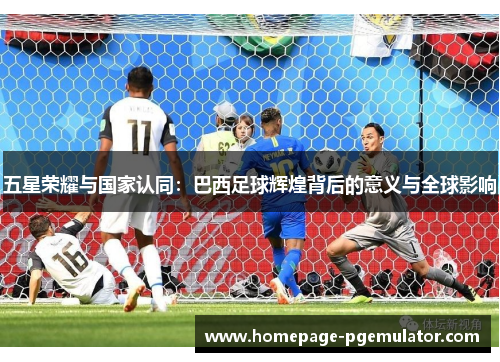 五星荣耀与国家认同：巴西足球辉煌背后的意义与全球影响