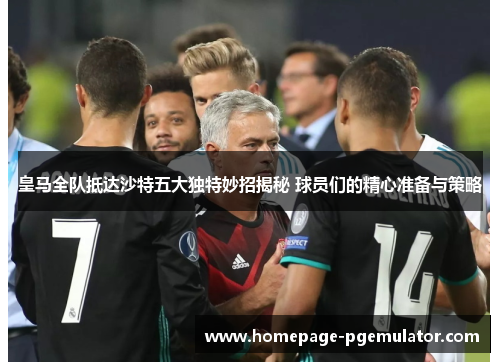 皇马全队抵达沙特五大独特妙招揭秘 球员们的精心准备与策略