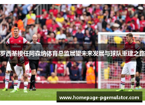 罗西基接任阿森纳体育总监展望未来发展与球队重建之路
