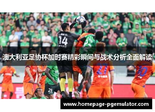 澳大利亚足协杯加时赛精彩瞬间与战术分析全面解读