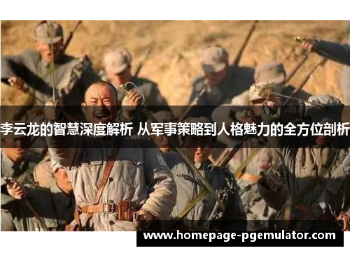 李云龙的智慧深度解析 从军事策略到人格魅力的全方位剖析 李云龙的智慧深度解析 从军事策略到人格魅力的全方位剖析