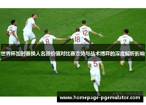 世界杯加时赛换人名额价值对比赛走势与战术博弈的深度解析影响