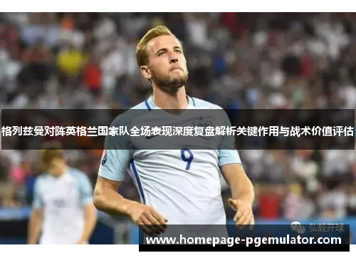 格列兹曼对阵英格兰国家队全场表现深度复盘解析关键作用与战术价值评估