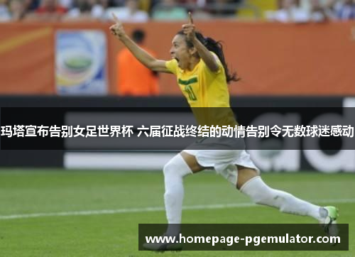 玛塔宣布告别女足世界杯 六届征战终结的动情告别令无数球迷感动