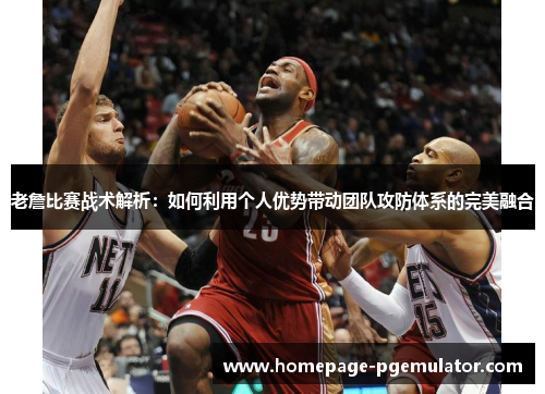 老詹比赛战术解析：如何利用个人优势带动团队攻防体系的完美融合