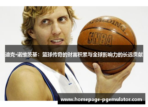 迪克·诺维茨基:篮球传奇的财富积累与全球影响力的长远贡献 迪克·诺维茨基:篮球传奇的财富积累与全球影响力的长远贡献